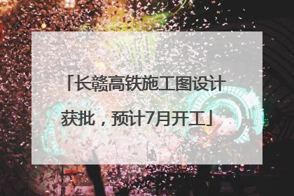 长赣高铁施工图设计获批，预计7月开工