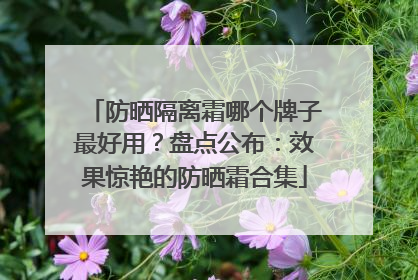 防晒隔离霜哪个牌子最好用？盘点公布：效果惊艳的防晒霜合集