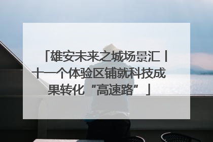 雄安未来之城场景汇丨十一个体验区铺就科技成果转化“高速路”