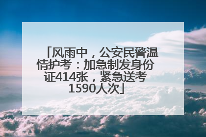 风雨中，公安民警温情护考：加急制发身份证414张，紧急送考1590人次