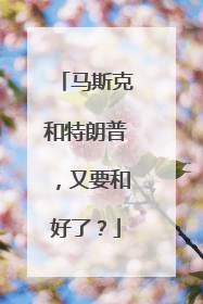 马斯克和特朗普，又要和好了？