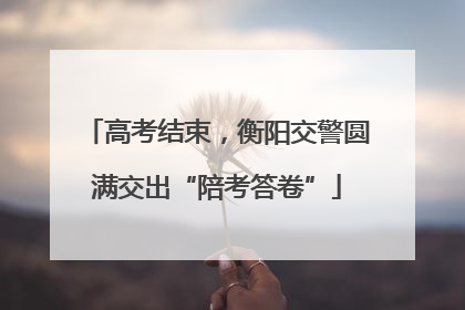 高考结束，衡阳交警圆满交出“陪考答卷”