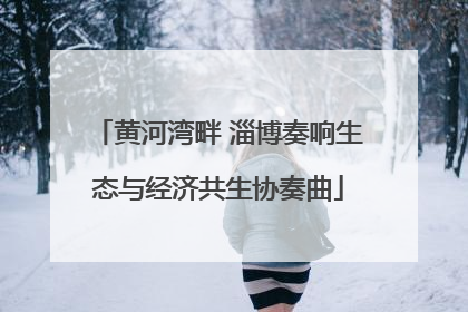 黄河湾畔 淄博奏响生态与经济共生协奏曲