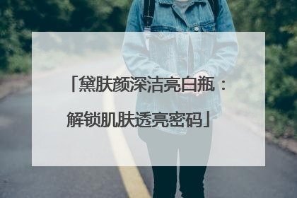 黛肤颜深洁亮白瓶：解锁肌肤透亮密码