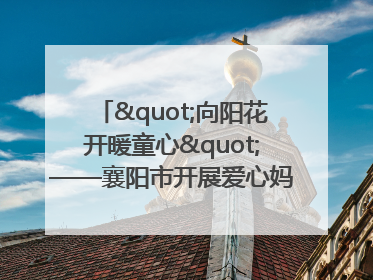 "向阳花开暖童心"——襄阳市开展爱心妈妈结对关爱留守困境儿童庆"六一"活动
