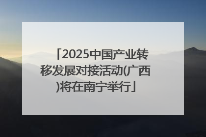 2025中国产业转移发展对接活动(广西)将在南宁举行