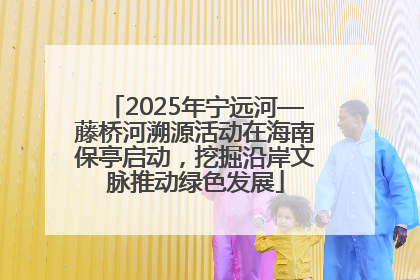 2025年宁远河—藤桥河溯源活动在海南保亭启动，挖掘沿岸文脉推动绿色发展