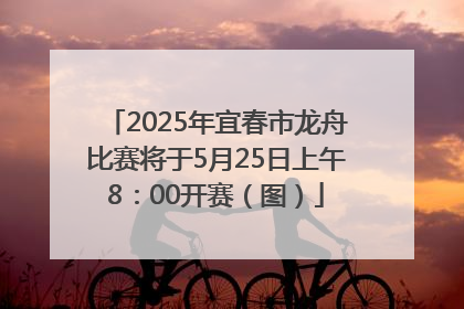 2025年宜春市龙舟比赛将于5月25日上午8：00开赛（图）