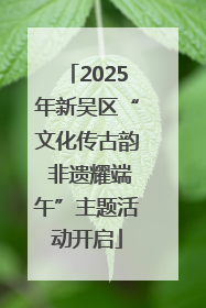 2025年新吴区“文化传古韵 非遗耀端午”主题活动开启
