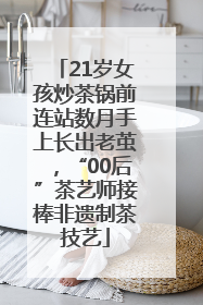 21岁女孩炒茶锅前连站数月手上长出老茧，“00后”茶艺师接棒非遗制茶技艺