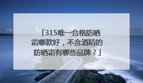 315唯一合格防晒霜哪款好，不含酒精的防晒霜有哪些品牌？