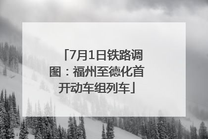 7月1日铁路调图：福州至德化首开动车组列车