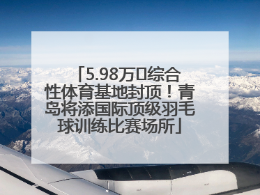 5.98万㎡综合性体育基地封顶！青岛将添国际顶级羽毛球训练比赛场所