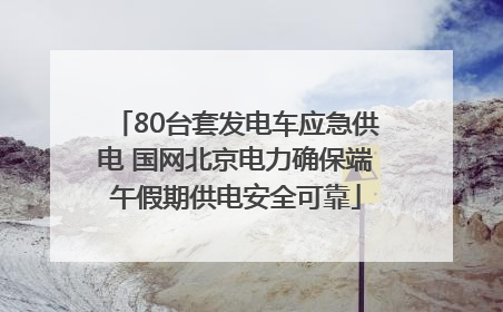 80台套发电车应急供电 国网北京电力确保端午假期供电安全可靠