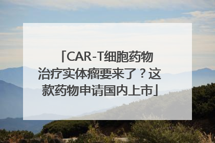 CAR-T细胞药物治疗实体瘤要来了？这款药物申请国内上市