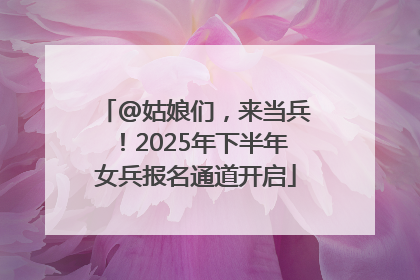 @姑娘们，来当兵！2025年下半年女兵报名通道开启