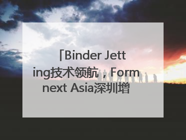 Binder Jetting技术领航，Formnext Asia深圳增材展解锁产业新动能