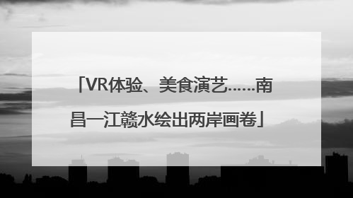 VR体验、美食演艺……南昌一江赣水绘出两岸画卷